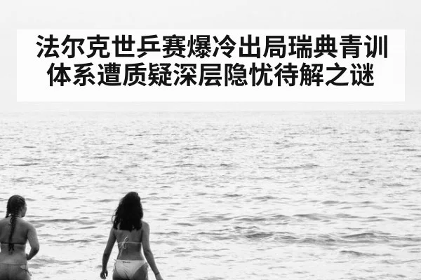 法尔克世乒赛爆冷出局瑞典青训体系遭质疑深层隐忧待解之谜