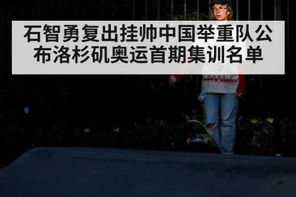 石智勇复出挂帅中国举重队公布洛杉矶奥运首期集训名单