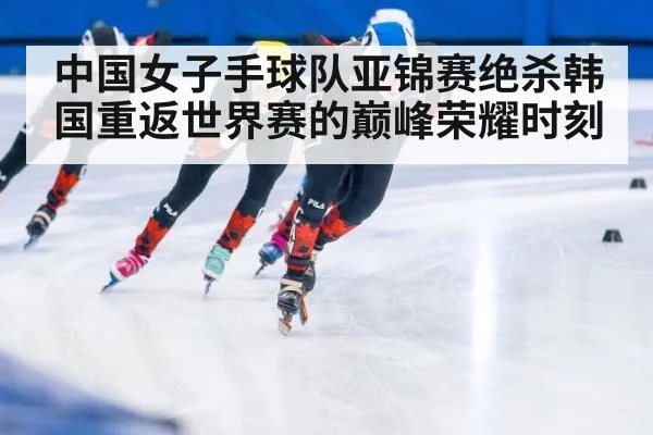 中国女子手球队亚锦赛绝杀韩国重返世界赛的巅峰荣耀时刻