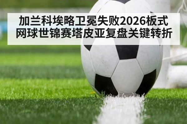 加兰科埃略卫冕失败2026板式网球世锦赛塔皮亚复盘关键转折
